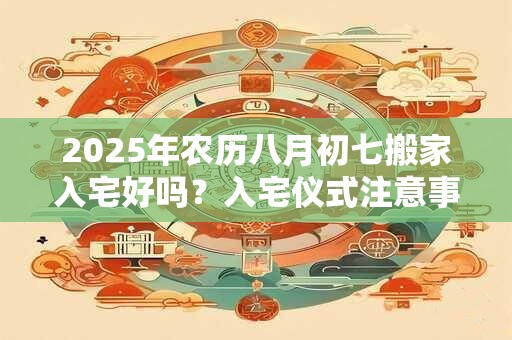 2025年农历八月初七搬家入宅好吗？入宅仪式注意事项