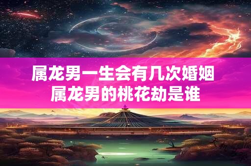 属龙男一生会有几次婚姻 属龙男的桃花劫是谁