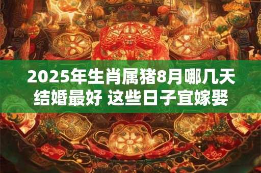 2025年生肖属猪8月哪几天结婚最好 这些日子宜嫁娶
