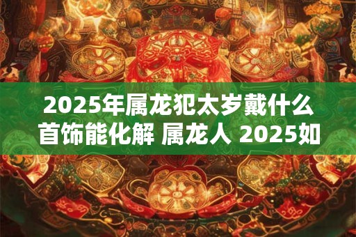 2025年属龙犯太岁戴什么首饰能化解 属龙人 2025如何化解太岁