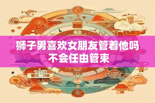 狮子男喜欢女朋友管着他吗 不会任由管束