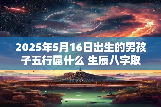 2025年5月16日出生的男孩子五行属什么 生辰八字取名