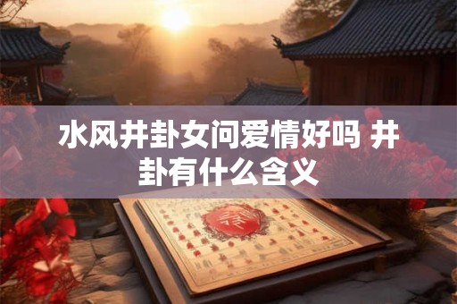 水风井卦女问爱情好吗 井卦有什么含义 水风井卦女问爱情好吗 井卦有什么含义