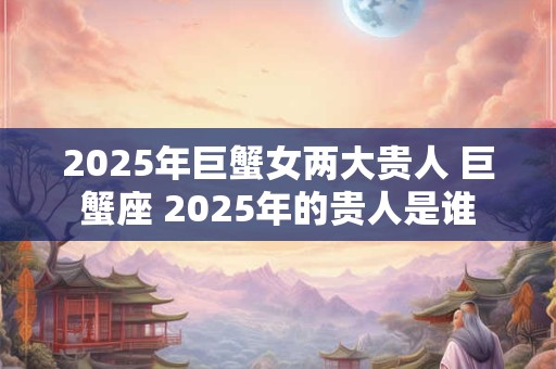 2025年巨蟹女两大贵人 巨蟹座 2025年的贵人是谁