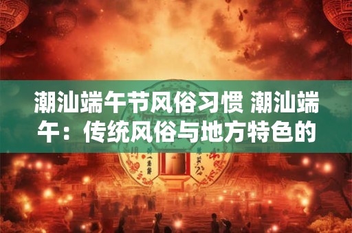 潮汕端午节风俗习惯 潮汕端午：传统风俗与地方特色的融合