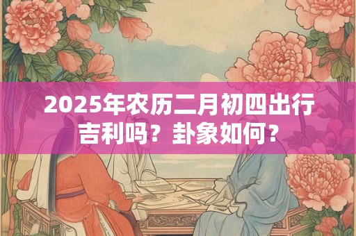 2025年农历二月初四出行吉利吗？卦象如何？