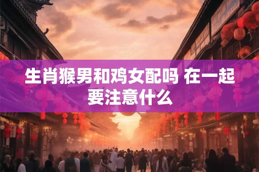 生肖猴男和鸡女配吗 在一起要注意什么