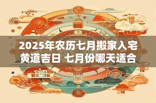 2025年农历七月搬家入宅黄道吉日 七月份哪天适合搬家