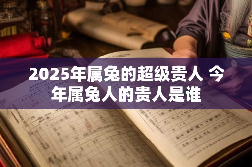 2025年属兔的超级贵人 今年属兔人的贵人是谁