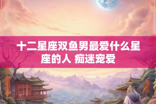 十二星座双鱼男最爱什么星座的人 痴迷宠爱