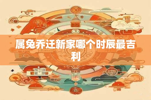 属兔乔迁新家哪个时辰最吉利