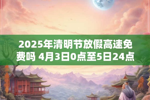 2026年清明节放假高速免费吗 4月3日0点至5日24点