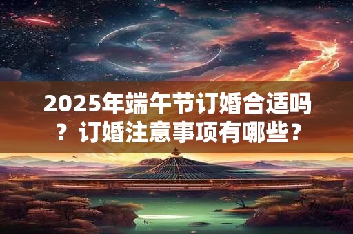 2025年端午节订婚合适吗?订婚注意事项有哪些? 2025年端午节订婚合适吗?订婚注意事项有哪些?
