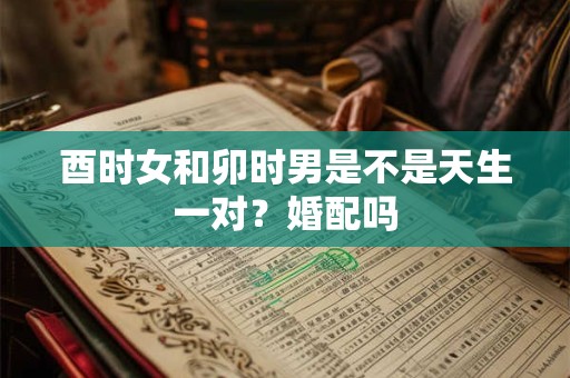 酉时女和卯时男是不是天生一对?婚配吗 酉时女和卯时男是不是天生一对?婚配吗