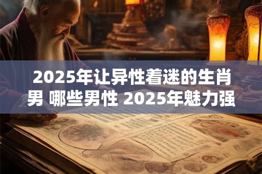 2025年让异性着迷的生肖男 哪些男性 2025年魅力强大