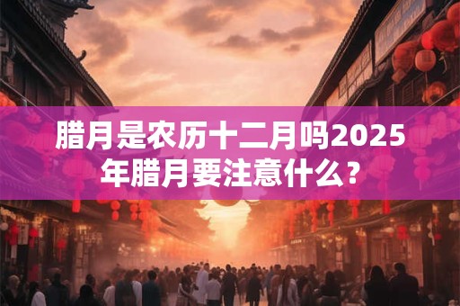 腊月是农历十二月吗2025年腊月要注意什么？