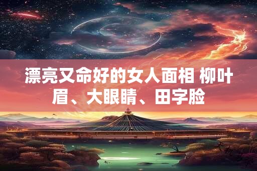 漂亮又命好的女人面相 柳叶眉、大眼睛、田字脸