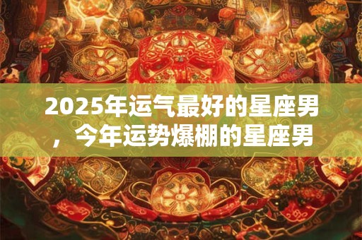 2025年运气最好的星座男，今年运势爆棚的星座男