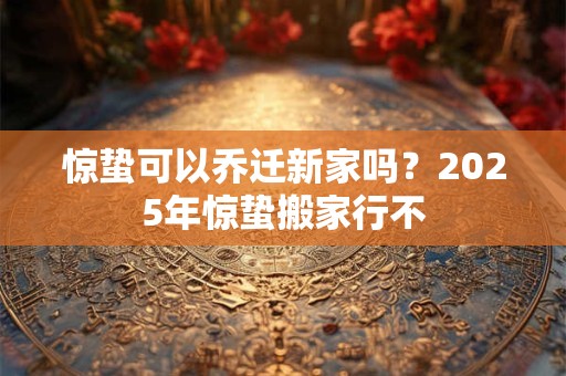 惊蛰可以乔迁新家吗？2026年惊蛰搬家行不