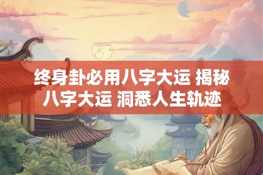 终身卦必用八字大运 揭秘八字大运 洞悉人生轨迹