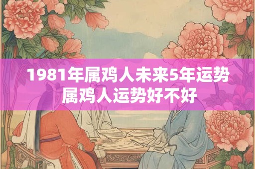 1981年属鸡人未来5年运势 属鸡人运势好不好 1981年属鸡人未来5年运势 属鸡人运势好不好