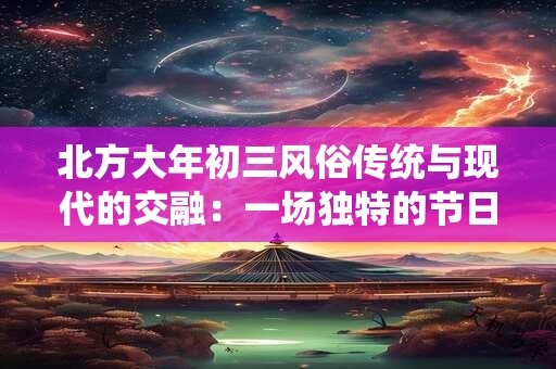 北方大年初三风俗传统与现代的交融：一场独特的节日庆典