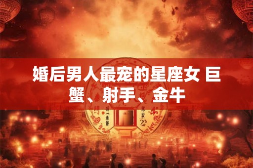 婚后男人最宠的星座女 巨蟹、射手、金牛