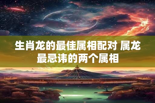 生肖龙的最佳属相配对 属龙最忌讳的两个属相