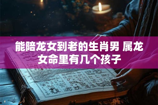 能陪龙女到老的生肖男 属龙女命里有几个孩子