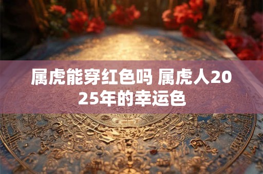 属虎能穿红色吗 属虎人2025年的幸运色