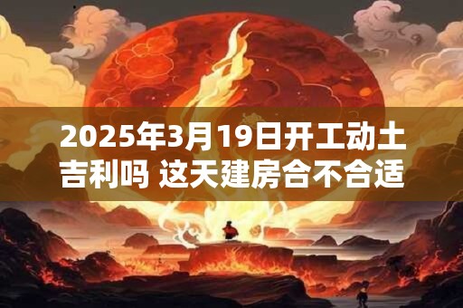 2025年3月19日开工动土吉利吗 这天建房合不合适
