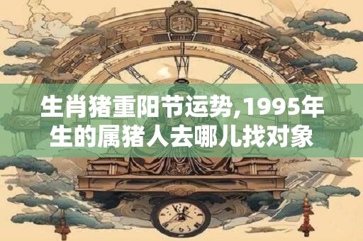 生肖猪重阳节运势,1995年生的属猪人去哪儿找对象 生肖猪重阳节运势,1995年生的属猪人去哪儿找对象