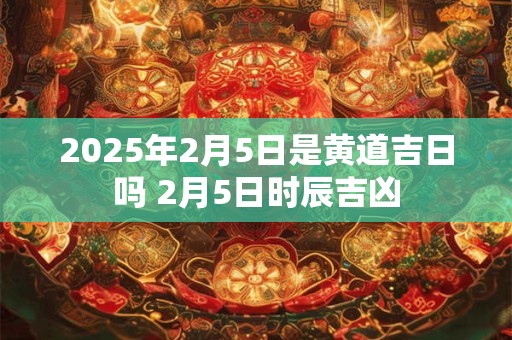 2025年2月5日是黄道吉日吗 2月5日时辰吉凶 2025年2月5日是黄道吉日吗 2月5日时辰吉凶