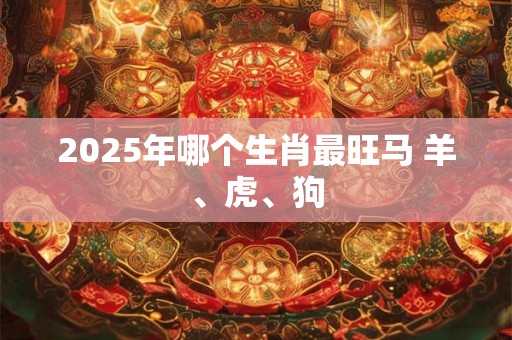 2025年哪个生肖最旺马 羊、虎、狗