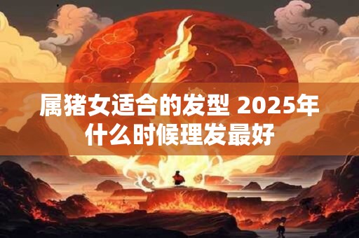 属猪女适合的发型 2025年什么时候理发最好