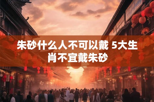 朱砂什么人不可以戴 5大生肖不宜戴朱砂