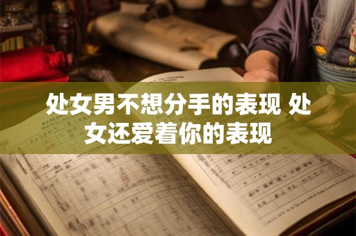 处女男不想分手的表现 处女还爱着你的表现