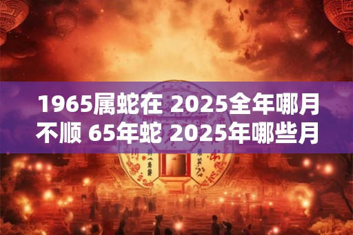 1965属蛇在 2025全年哪月不顺 65年蛇 2025年哪些月份最倒霉