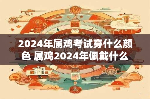 2024年属鸡考试穿什么颜色 属鸡2024年佩戴什么
