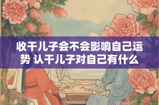 收干儿子会不会影响自己运势 认干儿子对自己有什么影响