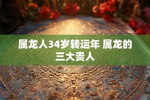 属龙人34岁转运年 属龙的三大贵人 属龙人34岁转运年 属龙的三大贵人