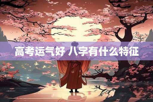 高考运气好 八字有什么特征 高考运气好 八字有什么特征