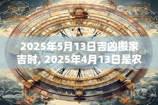 2025年5月13日吉凶搬家吉时, 2025年4月13日是农历多少