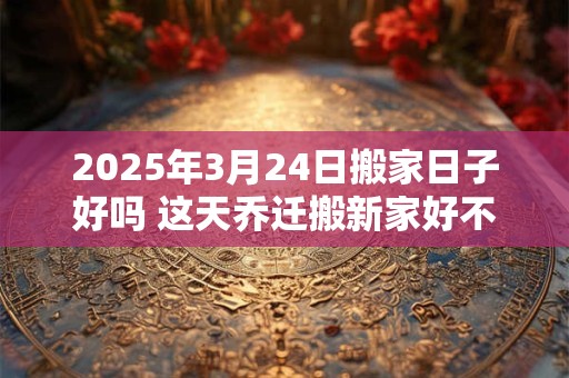 2025年3月24日搬家日子好吗 这天乔迁搬新家好不好