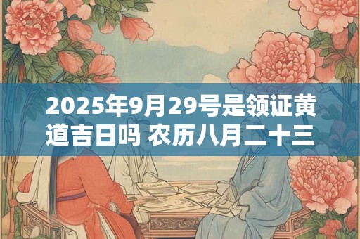 2025年9月29号是领证黄道吉日吗 农历八月二十三日子好吗