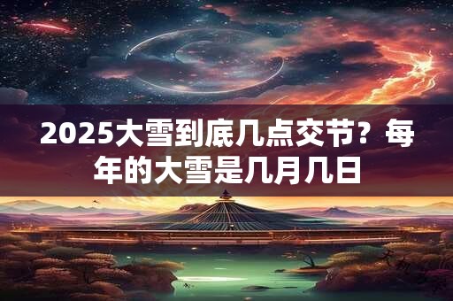 2025大雪到底几点交节？每年的大雪是几月几日