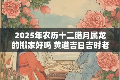 2025年农历十二腊月属龙的搬家好吗 黄道吉日吉时老黄历查询