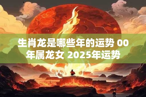 生肖龙是哪些年的运势 00年属龙女 2025年运势