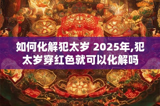 如何化解犯太岁 2025年,犯太岁穿红色就可以化解吗
