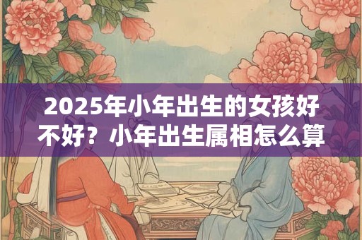 2025年小年出生的女孩好不好？小年出生属相怎么算？